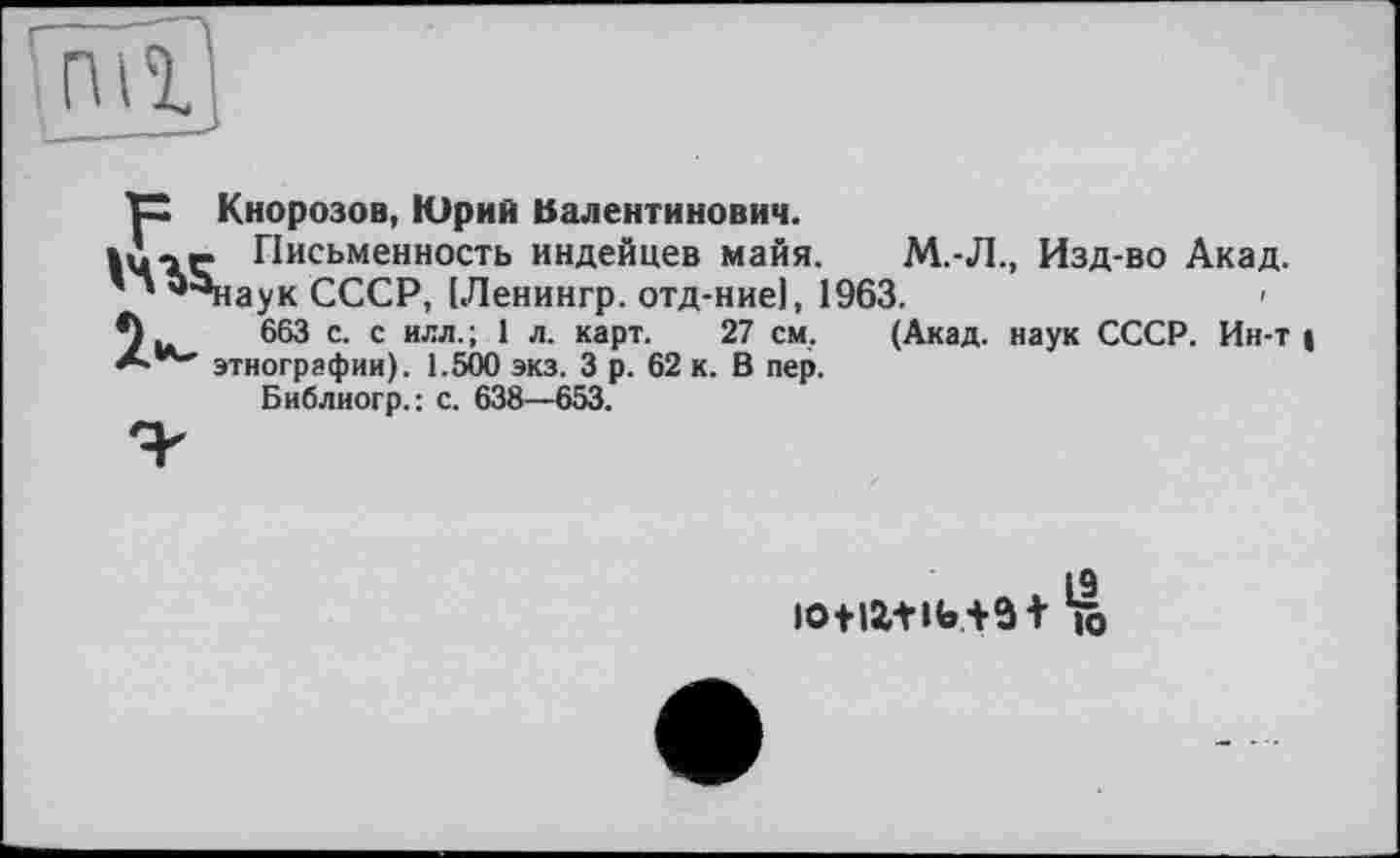 ﻿TX Кнорозов, Юрий Валентинович.
»Л-- Письменность индейцев майя. М.-Л., Изд-во Акад.
' ’ *Чіаук СССР, [Ленингр. отд-ние], 1963.	»
*)	663 с. с илл. ; 1 л. карт. 27 см, (Акад, наук СССР. Ин-т |
этнографии). 1.500 экз. 3 р. 62 к. В пер.
Библиогр.: с. 638—653.
L9 iotia+ib+э t к»